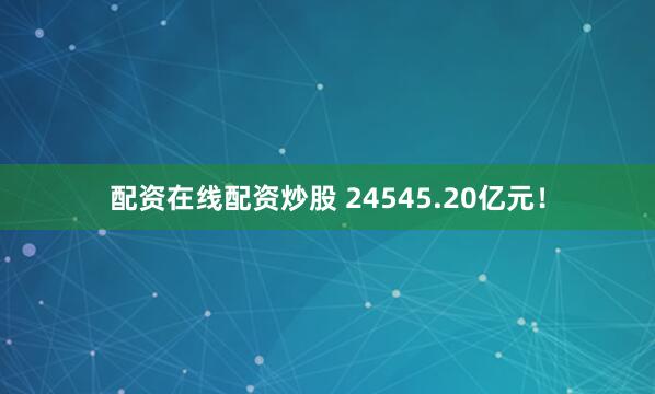 配资在线配资炒股 24545.20亿元！
