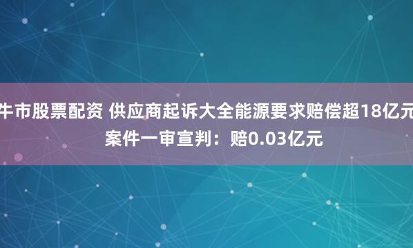 牛市股票配资 供应商起诉大全能源要求赔偿超18亿元   案件一审宣判：赔0.03亿元