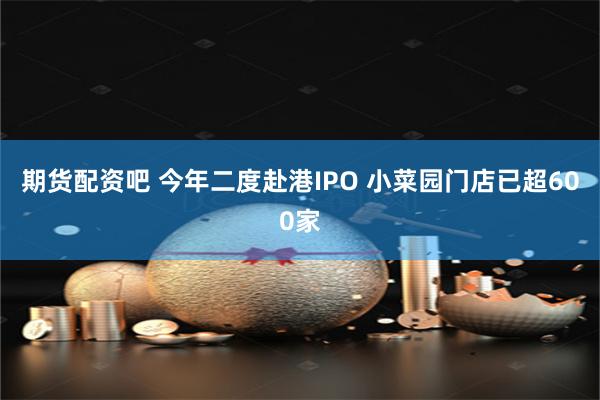 期货配资吧 今年二度赴港IPO 小菜园门店已超600家