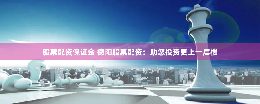 股票配资保证金 德阳股票配资：助您投资更上一层楼