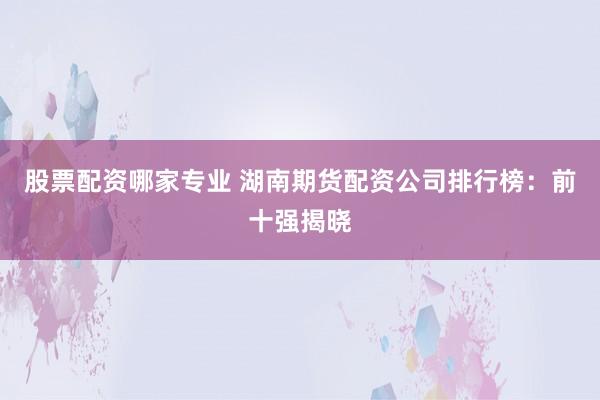 股票配资哪家专业 湖南期货配资公司排行榜：前十强揭晓