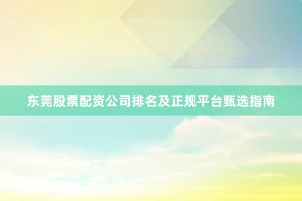 东莞股票配资公司排名及正规平台甄选指南